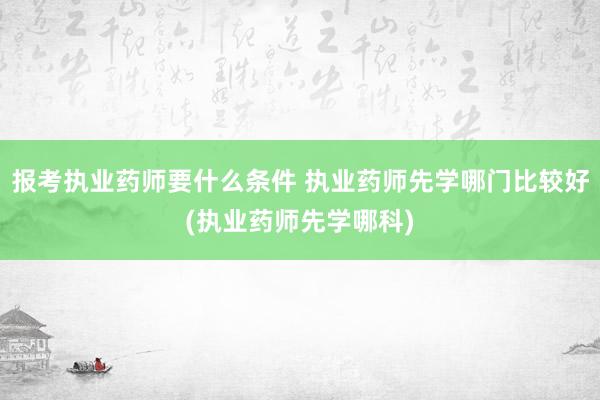 报考执业药师要什么条件 执业药师先学哪门比较好(执业药师先学