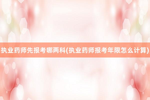 执业药师先报考哪两科(执业药师报考年限怎么计算)