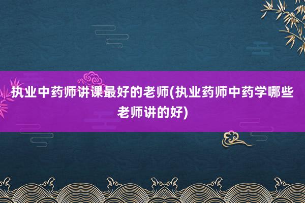 执业中药师讲课最好的老师(执业药师中药学哪些老师讲的好)