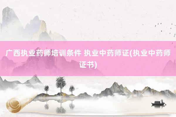 广西执业药师培训条件 执业中药师证(执业中药师证书)