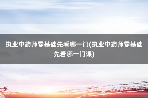 执业中药师零基础先看哪一门(执业中药师零基础先看哪一门课)