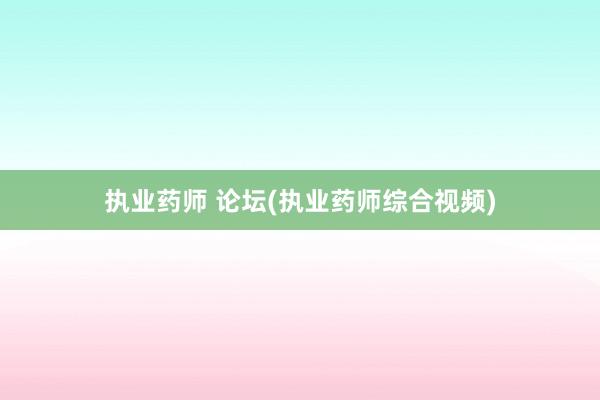 执业药师 论坛(执业药师综合视频)