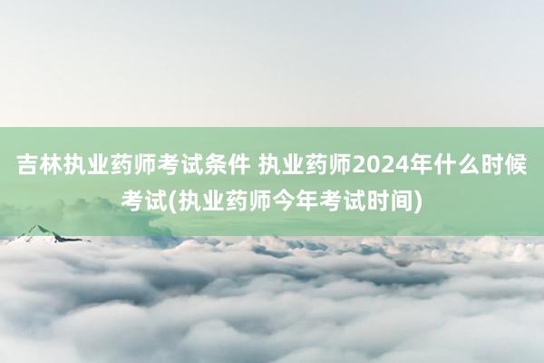 吉林执业药师考试条件 执业药师2024年什么时候考试(执业药