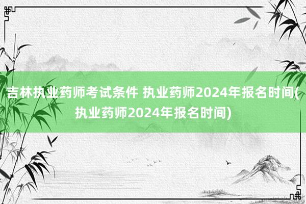 吉林执业药师考试条件 执业药师2024年报名时间(执业药师2