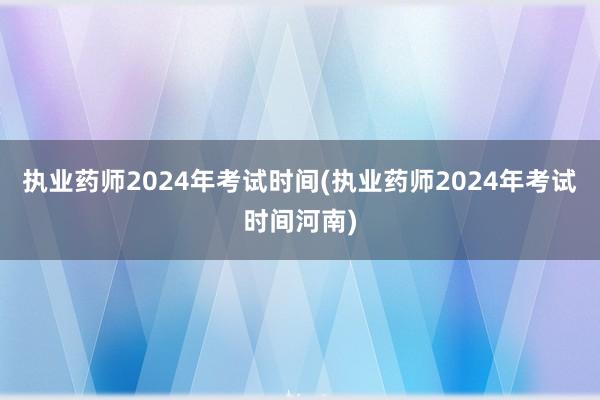 执业药师2024年考试时间(执业药师2024年考试时间河南)