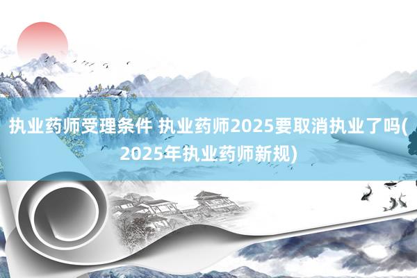 执业药师受理条件 执业药师2025要取消执业了吗(2025年执业药师新规)