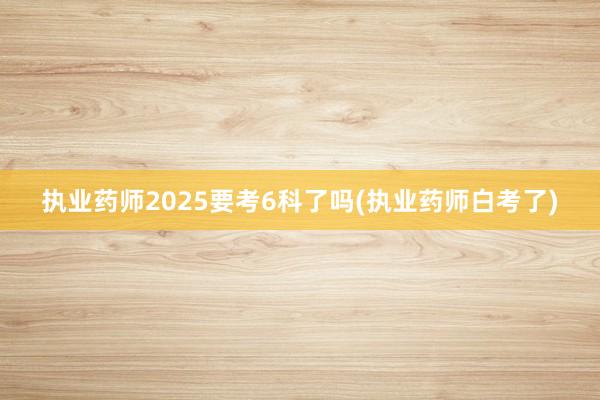 执业药师2025要考6科了吗(执业药师白考了)