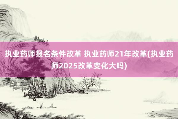 执业药师报名条件改革 执业药师21年改革(执业药师2025改