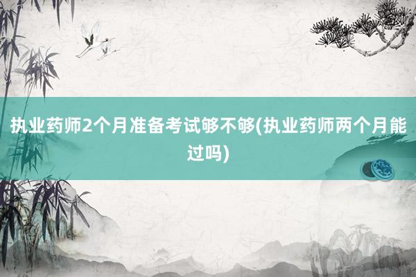执业药师2个月准备考试够不够(执业药师两个月能过吗)