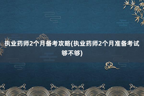 执业药师2个月备考攻略(执业药师2个月准备考试够不够)