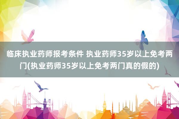 临床执业药师报考条件 执业药师35岁以上免考两门(执业药师3