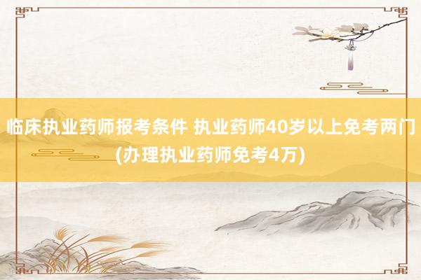 临床执业药师报考条件 执业药师40岁以上免考两门(办理执业药