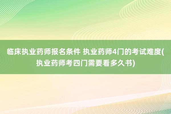 临床执业药师报名条件 执业药师4门的考试难度(执业药师考四门需要看多久书)