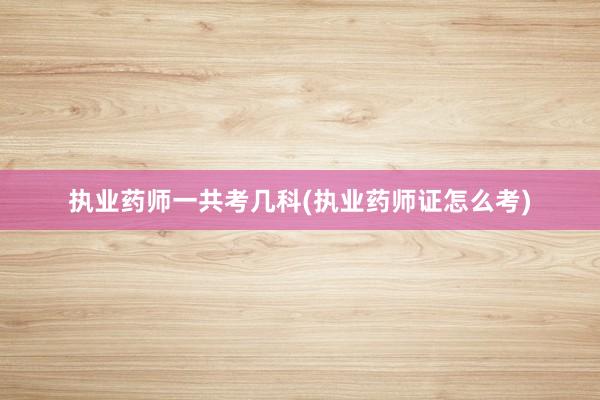 执业药师一共考几科(执业药师证怎么考)