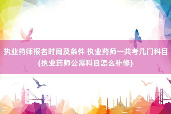 执业药师报名时间及条件 执业药师一共考几门科目(执业药师公需