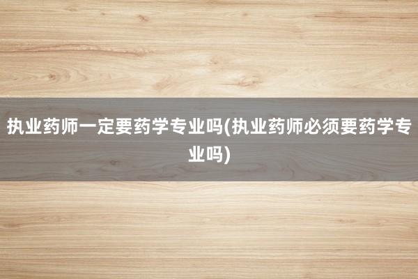 执业药师一定要药学专业吗(执业药师必须要药学专业吗)