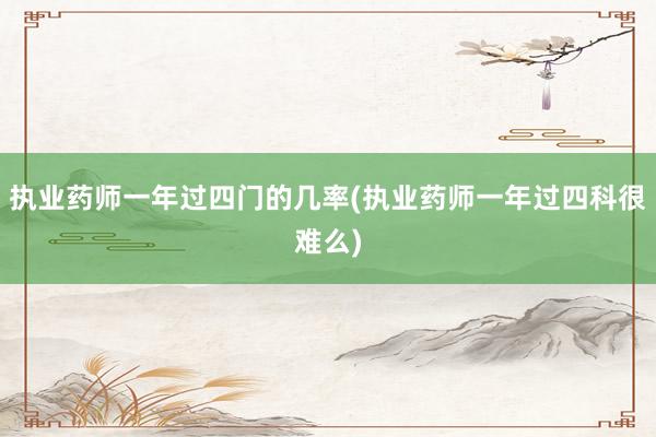 执业药师一年过四门的几率(执业药师一年过四科很难么)
