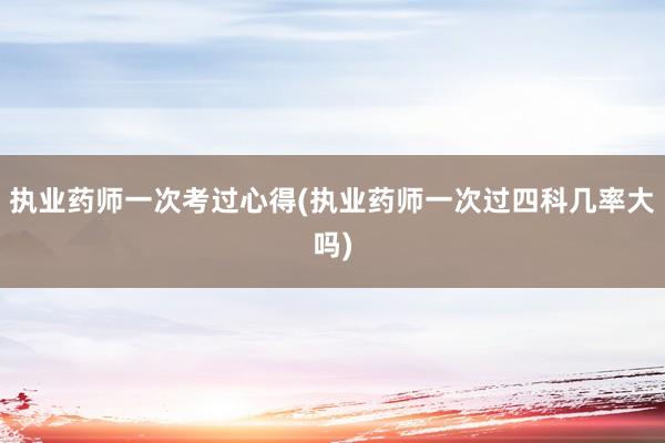 执业药师一次考过心得(执业药师一次过四科几率大吗)