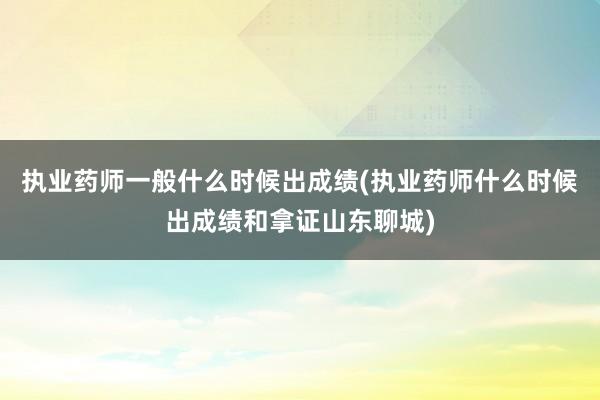 执业药师一般什么时候出成绩(执业药师什么时候出成绩和拿证山东聊城)