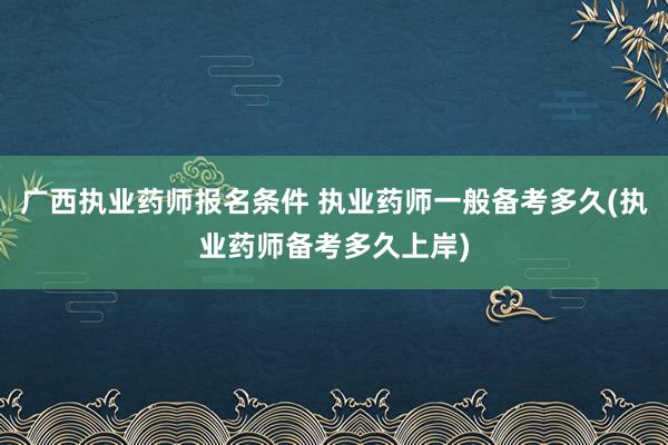 广西执业药师报名条件 执业药师一般备考多久(执业药师备考多久