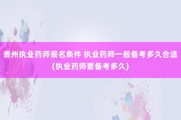 贵州执业药师报名条件 执业药师一般备考多久合适(执业药师要备