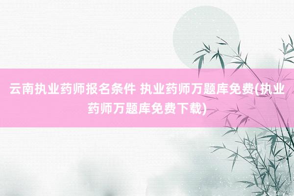 云南执业药师报名条件 执业药师万题库免费(执业药师万题库免费