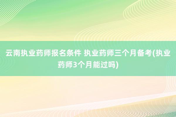 云南执业药师报名条件 执业药师三个月备考(执业药师3个月能过