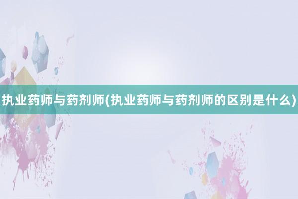 执业药师与药剂师(执业药师与药剂师的区别是什么)