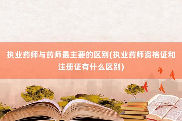 执业药师与药师最主要的区别(执业药师资格证和注册证有什么区别)