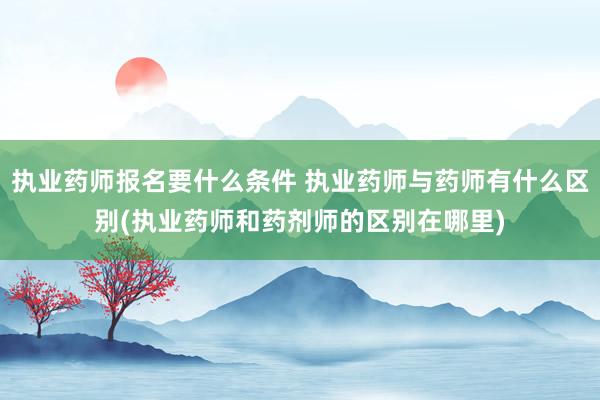 执业药师报名要什么条件 执业药师与药师有什么区别(执业药师和