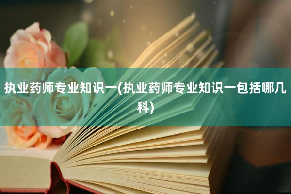 执业药师专业知识一(执业药师专业知识一包括哪几科)
