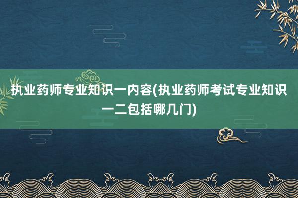 执业药师专业知识一内容(执业药师考试专业知识一二包括哪几门)