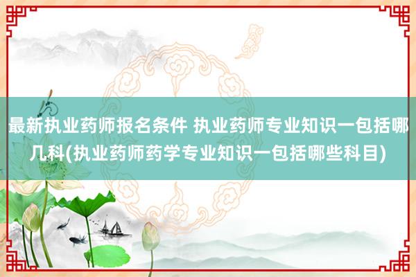 最新执业药师报名条件 执业药师专业知识一包括哪几科(执业药师