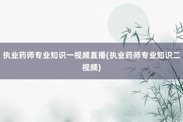 执业药师专业知识一视频直播(执业药师专业知识二视频)
