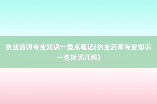 执业药师专业知识一重点笔记(执业药师专业知识一包括哪几科)