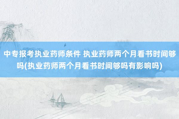 中专报考执业药师条件 执业药师两个月看书时间够吗(执业药师两