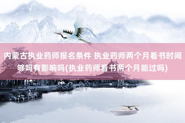 内蒙古执业药师报名条件 执业药师两个月看书时间够吗有影响吗(