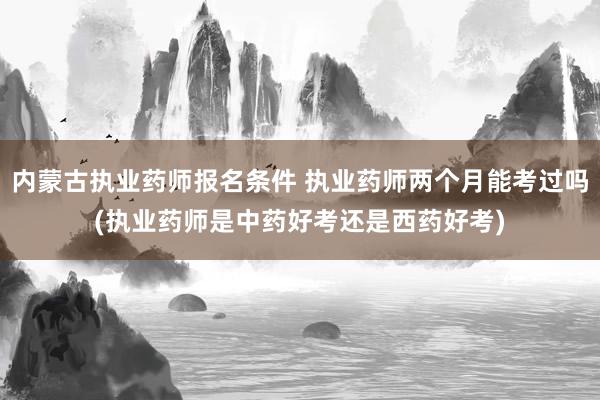 内蒙古执业药师报名条件 执业药师两个月能考过吗(执业药师是中