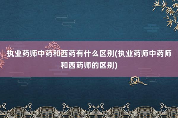 执业药师中药和西药有什么区别(执业药师中药师和西药师的区别)