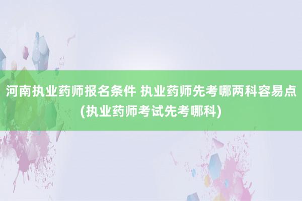 河南执业药师报名条件 执业药师先考哪两科容易点(执业药师考试