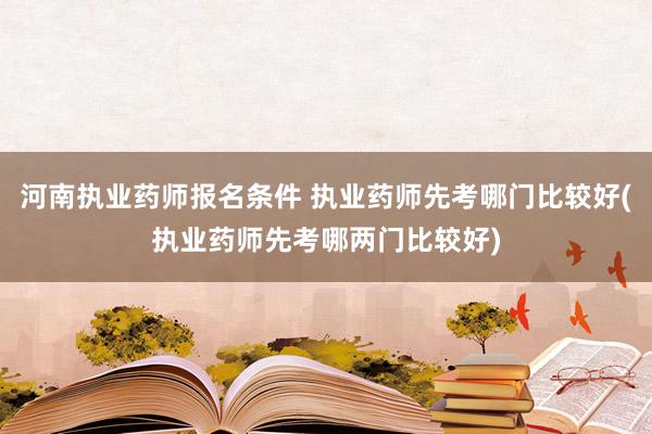 河南执业药师报名条件 执业药师先考哪门比较好(执业药师先考哪