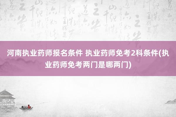 河南执业药师报名条件 执业药师免考2科条件(执业药师免考两门