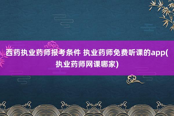 西药执业药师报考条件 执业药师免费听课的app(执业药师网课