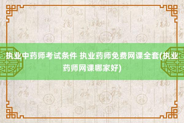执业中药师考试条件 执业药师免费网课全套(执业药师网课哪家好