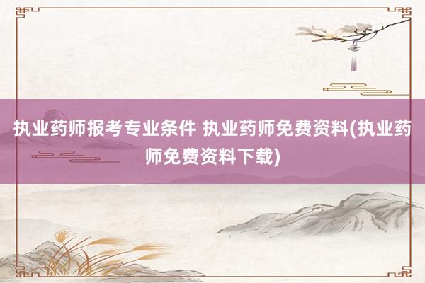 执业药师报考专业条件 执业药师免费资料(执业药师免费资料下载