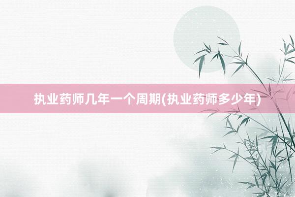 执业药师几年一个周期(执业药师多少年)