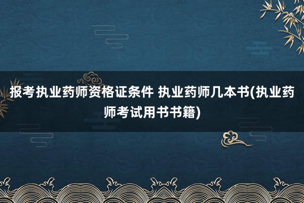 报考执业药师资格证条件 执业药师几本书(执业药师考试用书书籍