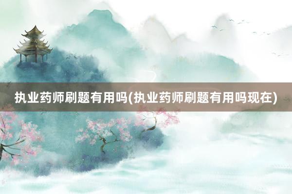 执业药师刷题有用吗(执业药师刷题有用吗现在)