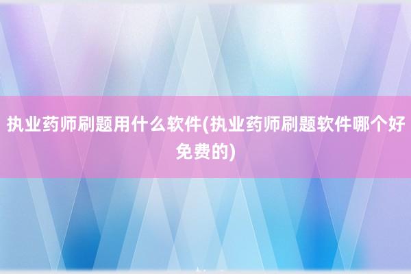 执业药师刷题用什么软件(执业药师刷题软件哪个好免费的)