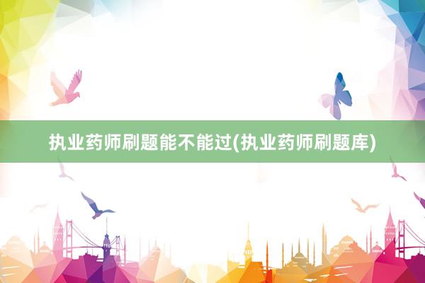 执业药师刷题能不能过(执业药师刷题库)